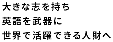 大きな志を持ち、英語を武器に世界で活躍できる人財へ